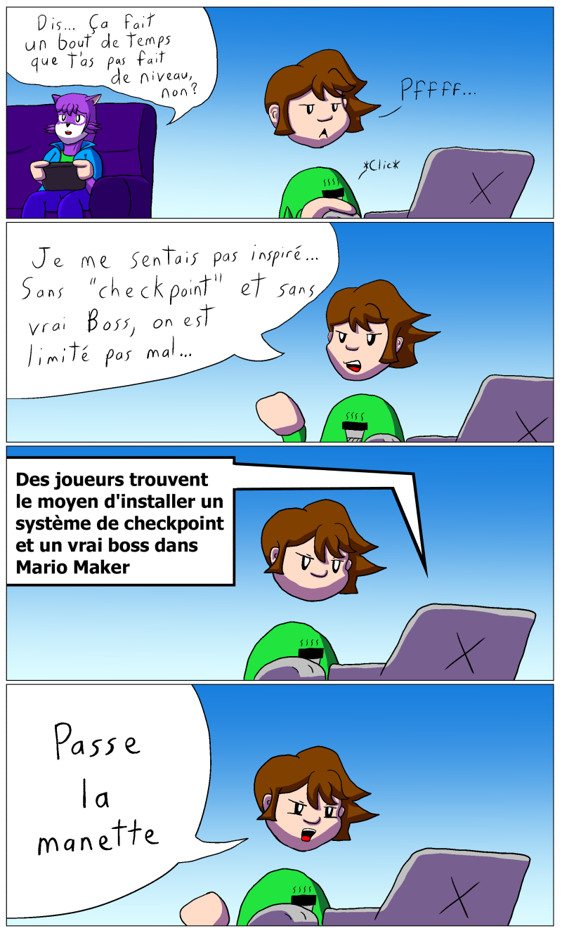 Eva joue à la Wii U pendant que Michoune navigue sur son ordinateur. Eva: "Dit... ça fait un bout de temps que t'as pas fait de niveau, non?" Michoune: "Pfffff.. Je ne me sentait pas inspiré... Sans 'checkpoint' et sans vrai Boss, on est limité pas mal..." Michoune regarde l'article sur lequel il a cliqué: "Des joueurs trouvent le moyen d'installer un système de checkpoint et un vrai Boss dans Mario Maker" Puis Michoune s'exclame: "Passe la manette"
